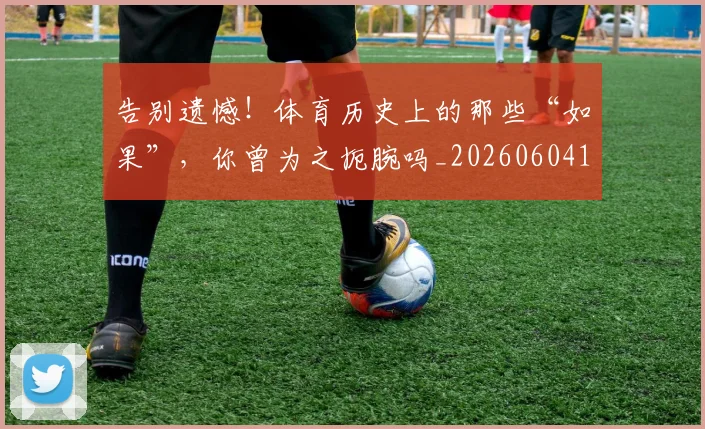告别遗憾！体育历史上的那些“如果”，你曾为之扼腕吗_20260604144139