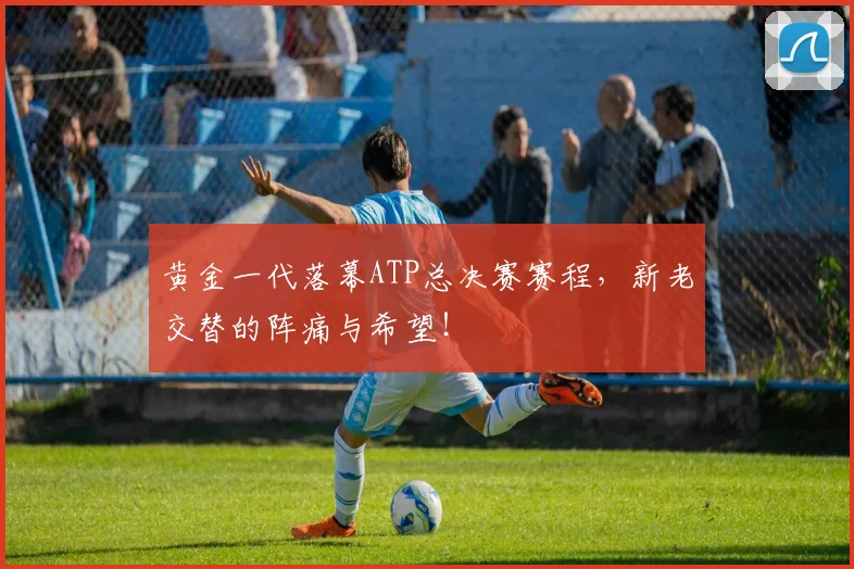 黄金一代落幕ATP总决赛赛程，新老交替的阵痛与希望！