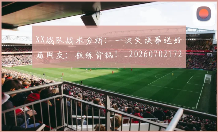 XX战队战术分析：一次失误葬送好局网友：教练背锅！_20260702172112