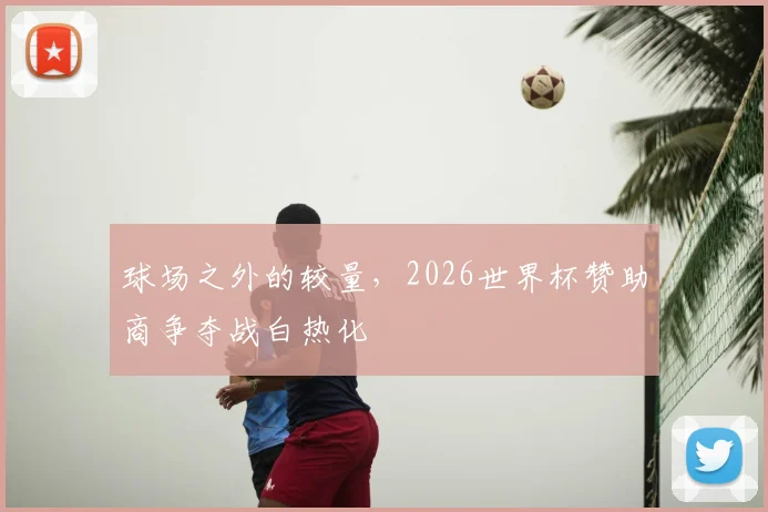 球场之外的较量,2026世界杯赞助商争夺战白热化