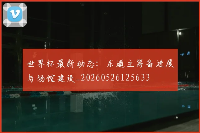 世界杯最新动态:东道主筹备进展与场馆建设_20260526125633