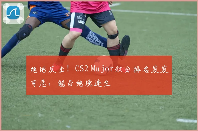 绝地反击！CS2 Major积分排名岌岌可危，能否绝境逢生