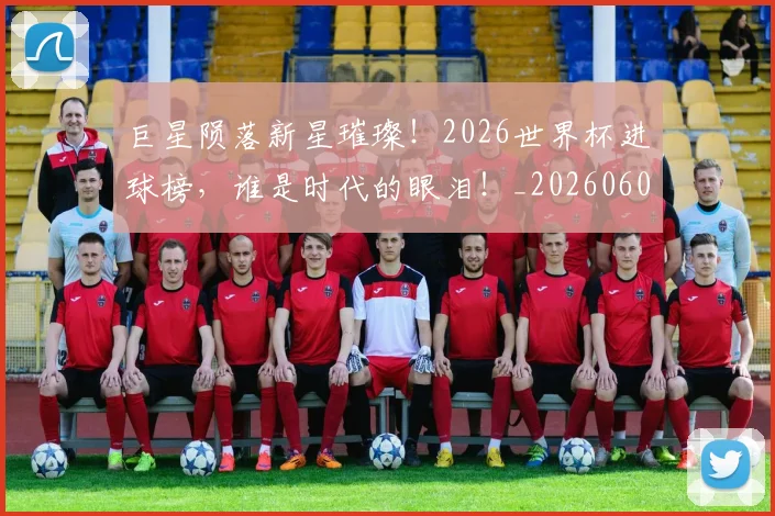 巨星陨落新星璀璨!2026世界杯进球榜,谁是时代的眼泪!_20260604204407