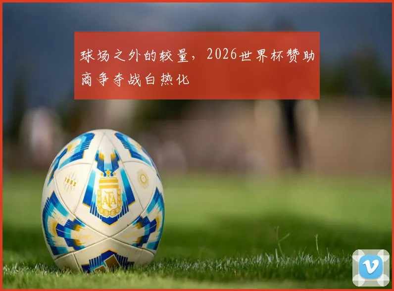 球场之外的较量，2026世界杯赞助商争夺战白热化