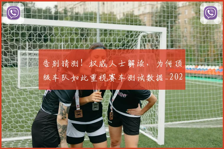 告别猜测!权威人士解读,为何顶级车队如此重视赛车测试数据_20260604144114